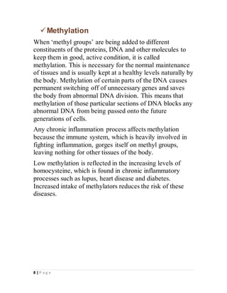 8 | P a g e
Methylation
When ‘methyl groups’ are being added to different
constituents of the proteins, DNA and other molecules to
keep them in good, active condition, it is called
methylation. This is necessary for the normal maintenance
of tissues and is usually kept at a healthy levels naturally by
the body. Methylation of certain parts of the DNA causes
permanent switching off of unnecessary genes and saves
the body from abnormal DNA division. This means that
methylation of those particular sections of DNA blocks any
abnormal DNA from being passed onto the future
generations of cells.
Any chronic inflammation process affects methylation
because the immune system, which is heavily involved in
fighting inflammation, gorges itself on methyl groups,
leaving nothing for other tissues of the body.
Low methylation is reflected in the increasing levels of
homocysteine, which is found in chronic inflammatory
processes such as lupus, heart disease and diabetes.
Increased intake of methylators reduces the risk of these
diseases.
 