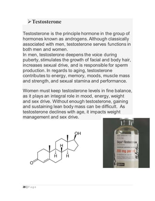 28 | P a g e
Testosterone
Testosterone is the principle hormone in the group of
hormones known as androgens. Although cla...