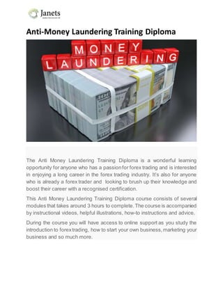 Anti-Money Laundering Training Diploma
The Anti Money Laundering Training Diploma is a wonderful learning
opportunity for anyone who has a passionfor forex trading and is interested
in enjoying a long career in the forex trading industry. It’s also for anyone
who is already a forex trader and looking to brush up their knowledge and
boost their career with a recognised certification.
This Anti Money Laundering Training Diploma course consists of several
modules that takes around 3 hours to complete.The course is accompanied
by instructional videos, helpful illustrations, how-to instructions and advice.
During the course you will have access to online support as you study the
introduction to forextrading, how to start your own business,marketing your
business and so much more.
 