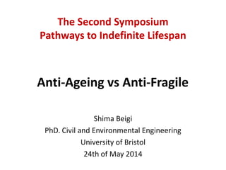 Anti-Ageing vs Anti-Fragile
Shima Beigi
PhD. Civil and Environmental Engineering
University of Bristol
24th of May 2014
The Second Symposium
Pathways to Indefinite Lifespan
 