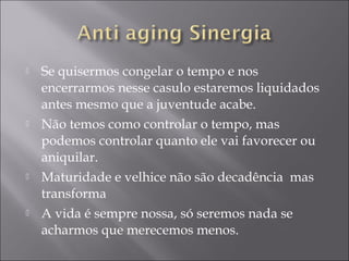  Se quisermos congelar o tempo e nos
encerrarmos nesse casulo estaremos liquidados
antes mesmo que a juventude acabe.
 Não temos como controlar o tempo, mas
podemos controlar quanto ele vai favorecer ou
aniquilar.
 Maturidade e velhice não são decadência mas
transforma
 A vida é sempre nossa, só seremos nada se
acharmos que merecemos menos.
 