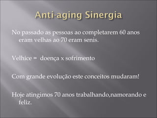 No passado as pessoas ao completarem 60 anos
eram velhas ao 70 eram senis.
Velhice = doença x sofrimento
Com grande evolução este conceitos mudaram!
Hoje atingimos 70 anos trabalhando,namorando e
feliz.
 