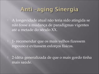  A longevidade atual não teria sido atingida se
não fosse a mudança de paradigmas vigentes
até a metade do século XX.
 1- recomendar que os mais velhos fizessem
repouso e evitassem esforços físicos.
 2-idéia generalizada de que o mais gordo tinha
mais saúde.
 
