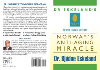 DR. ESKELAND’S YOUNG TISSUE EXTRACT (YTE)
Young Tissue Extract (YTE) is a powdered protein derived from extract of
healthy, pre-embryonic fertilized hen eggs that has been clinically proven
to provide a great fourfold benefit to human health: Increased sexual              D R. E S K E L A N D’S
health and desire; a remarkable increase in energy and stamina; a boost
in muscle strength for athletes, and benefits to promote relaxation.
     YTE contains a natural combination of potent amino acids and
glycopeptides, which are enriched in the period immediately after the egg
is fertilized, and are extracted from the egg at the peak of potency to
capture all the tremendous health-giving potential. These substances help
regulate or normalize the production of testosterone in the body, and
reduce cortisol, the stress hormone. The result is increased sexual desire,
more energy and stamina and a greater feeling of well-being for both
men and women.
I   Improve Your Sex Life           I   Increase Your Energy Levels
    Build Muscle Strength           I Enhance     Feeling of Well Being
                                                                                    N O RWAY ’ S
I

                             About the Author
                  Dr. Bjo dne Eskeland was born and educated in Norway. He
                         /
                  received a Master’s Degree in Science at the Agricultural Uni-
                  versity of Norway in 1964. He came to the United States for
                  his graduate studies and completed his Ph.D. in Animal Nutri-
                                                                                    A N T I - AG I N G
                  tion at the University of Missouri, Columbia in 1971. He has
                  been on staff at Norwegian Food Institute and the Environmen-
tal Toxicology Department at the University of Trondheim in Norway. In addition,
from 1983-1985, he served as a visiting professor at the University of Califor-
                                                                                    MIRACLE
nia, Berkeley, in the Department of Nutrition.



                                                                                   Dr. Bjødne Eskeland
Health
$5.95 U.S.   $8.95 CAN.
 