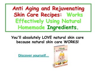Anti Aging and Rejuvenating
Skin Care Recipes: Works
 Effectively Using Natural
  Homemade Ingredients.
You'll absolutely LOVE natural skin care
  because natural skin care WORKS!


   Discover yourself…
 