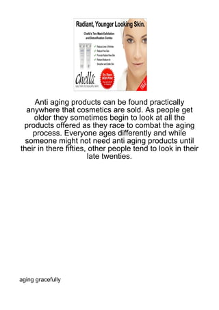 Anti aging products can be found practically
  anywhere that cosmetics are sold. As people get
    older they sometimes begin to look at all the
 products offered as they race to combat the aging
    process. Everyone ages differently and while
  someone might not need anti aging products until
their in there fifties, other people tend to look in their
                        late twenties.




aging gracefully
 
