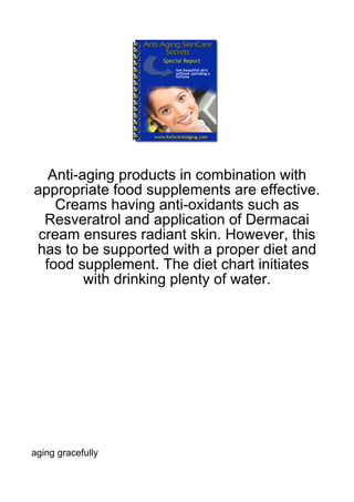 Anti-aging products in combination with
appropriate food supplements are effective.
    Creams having anti-oxidants such as
  Resveratrol and application of Dermacai
 cream ensures radiant skin. However, this
has to be supported with a proper diet and
  food supplement. The diet chart initiates
         with drinking plenty of water.




aging gracefully
 