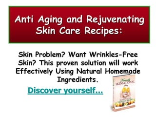 Anti Aging and Rejuvenating
     Skin Care Recipes:

 Skin Problem? Want Wrinkles-Free
 Skin? This proven solution will work
Effectively Using Natural Homemade
            Ingredients.
   Discover yourself…
 