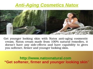Anti-Aging Cosmetics Natox




  Get  younger  looking  skin  with  Natox  anti­aging  cosmentic 
   cream.  Natox  cream  made  from  100%  natural  remedies,  it 
   doesn't  have  any  side­effects  and  have  capability  to  gives 
   you softener, firmer and younger looking skin.


         http://www.natoxnatural.com
 “Get softener, firmer and younger looking skin”
 