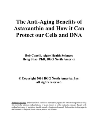 1
The Anti-Aging Benefits of
Astaxanthin and How it Can
Protect our Cells and DNA
Bob Capelli, Algae Health Sciences
Heng Shao, PhD, BGG North America
© Copyright 2016 BGG North America, Inc.
All rights reserved.
Publisher’s Note: The information contained within this paper is for educational purposes only;
it is not to be taken as medical advice or as an attempt to sell a particular product. People with
medical problems or questions should consult a health professional. Information in this paper is
not intended to diagnose, treat, cure or prevent any disease.
 