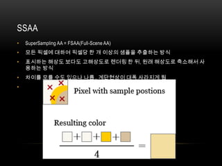 SSAA
•   SuperSampling AA = FSAA(Full-Scene AA)
•   모든 픽셀에 대하여 픽셀당 한 개 이상의 샘플을 추출하는 방식
•   표시하는 해상도 보다도 고해상도로 렌더링 한 뒤, 원래 해상도로 축소해서 사
    용하는 방식
•   차이를 모를 수도 있으나 나름.. 계단현상이 대폭 사라지게 됨
•
 