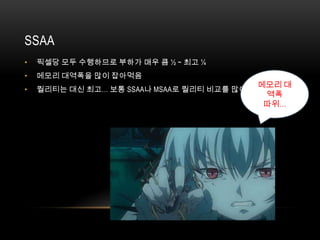 SSAA
•   픽셀당 모두 수행하므로 부하가 매우 큼 ½ ~ 최고 ¼
•   메모리 대역폭을 많이 잡아먹음
                                              메모리 대
•   퀄리티는 대신 최고… 보통 SSAA나 MSAA로 퀄리티 비교를 많이 함
                                               역폭
                                               따위…
 
