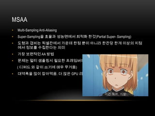 MSAA
•   Multi-Sampling Anti-Aliasing
•   Super-Sampling을 효율과 성능면에서 최적화 한것(Partial Super- Sampling)
•   도형과 겹치는 픽셀칸에서 가운데 한점 뿐이 아니라 한칸당 한개 이상의 지점
    에서 정보를 수집한다는 의미
•   가장 보편적인 AA 방법
•   문제는 멀티 샘플링시 필요한 프레임버퍼의 정보크기가 2배로 됨
    ( 디퍼드 와 같이 쓰기에 매우 무거움)
•   대역폭을 많이 잡아먹음. 더 많은 GPU 리소스 필요
 