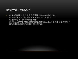 Deferred – MSAA ?
•   #1. 4xMSAA를 켜고 씬의 모든 도형을 Z- Prepass에서 렌더
    #2. MSAA를 끄고 정상적으로 HDR 랜더 타겟에 렌더
    #3. 톤 매핑 및 기타 후처리를 적용
    #4. "Deferred AA"를 적용 : #1에서 만들어진 MSAA Depth-버퍼를 샘플링하여 픽
    셀 범위를 계산하고 범위를 기반으로 필터
 