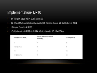 Implementation- Dx10
•   #1 NVIDIA 그래픽 카드인지 체크
•   #2 CheckMultisampleQualityLevels()로 Sample Count 와 Qulity Level 체크
•   Sample Count >4 이고
•   Qulity Level >8 이면 8x CSAA Qulity Level > 16 16x CSAA
 