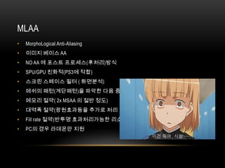 MLAA
•   MorphoLogical Anti-Aliasing
•   이미지 베이스 AA
•   NO AA 에 포스트 프로세스(후처리)방식
•   SPU/GPU 친화적(PS3에 적합)
•   스크린 스페이스 필터 ( 화면분석)
•   메쉬의 패턴(계단패턴)을 파악한 다음 중간색을 넣어 완화
•   메모리 절약( 2x MSAA 의 절반 정도)
•   대역폭 절약(광원효과등을 추가로 처리 가능)
•   Fill rate 절약(반투명 효과처리가능한 리소스 증가)
•   PC의 경우 라데온만 지원
 