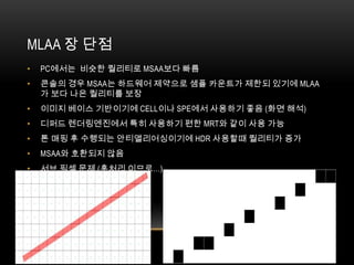MLAA 장 단점
•   PC에서는 비슷한 퀄리티로 MSAA보다 빠름
•   콘솔의 경우 MSAA는 하드웨어 제약으로 샘플 카운트가 제한되 있기에 MLAA
    가 보다 나은 퀄리티를 보장
•   이미지 베이스 기반이기에 CELL이나 SPE에서 사용하기 좋음 (화면 해석)
•   디퍼드 렌더링엔진에서 특히 사용하기 편한 MRT와 같이 사용 가능
•   톤 매핑 후 수행되는 안티앨리어싱이기에 HDR 사용할때 퀄리티가 증가
•   MSAA와 호환되지 않음
•   서브 픽셀 문제 (후처리 이므로…)
 