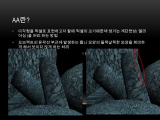 AA란?
•   다각형을 픽셀로 표현하고자 할때 픽셀의 크기때문에 생기는 계단현상( 앨리
    어싱 )을 처리 하는 방법
•   오브젝트의 윤곽선 부근에 발생하는 톱니 모양의 들쭉날쭉한 모양을 희미하
    게 해서 보이지 않게 하는 처리
•   AA처리를 얼마나 저렴한 비용으로 할수 있는가 독립적으로 사용할 수 있는가
    가 관건
 