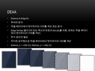 DEAA
•   Distance-to-Edge AA
•   후처리 방식
•   픽셀 셰이더에서 엣지까지의 거리를 계산 하는 방식
•   (Edge Vertices 들이 0이 되는 텍스처 좌표의 ddx,ddy를 사용, 포워드 픽셀 셰이더
    에서 엣지까지의 거리를 계산)
•   추가 공간이 필요
•   주어진 삼각형으로 픽셀 셰이더에서 엣지까지의 거리를 계산
•   distance_x = -v/ddx (V); distance_y = -v/ddy (V)
•   DEAA버퍼를 Alpha-to-Coverage에 시뮬레이션하는데도 사용 가능
 