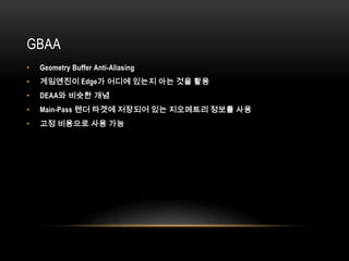 GBAA
•   Geometry Buffer Anti-Aliasing
•   게임엔진이 Edge가 어디에 있는지 아는 것을 활용
•   DEAA와 비슷한 개념
•   Main-Pass 렌더 타겟에 저장되어 있는 지오메트리 정보를 사용
•   고정 비용으로 사용 가능
 