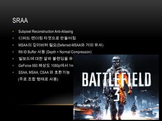 SRAA
•   Subpixel Reconstruction Anti-Aliasing
•   디퍼드 렌더링 타겟으로 만들어짐
•   MSAA의 깊이버퍼 필요(Deferred-MSAA와 거의 유사)
•   R8 ID Buffer 사용 (Depth + Normal Compression)
•   빌보드에 대한 알파 블렌딩을 유지
•   GeForce 560 해상도 1080p에서 1ms
•   SSAA, MSAA, CSAA 와 호환가능
    (주로 조합 형태로 사용)
 