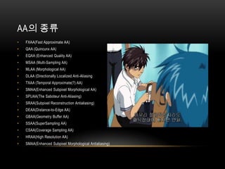 AA의 종류
•   FXAA(Fast Approximate AA)
•   QAA (Quincunx AA)
•   EQAA (Enhanced Quality AA)
•   MSAA (Multi-Sampling AA)
•   MLAA (Morphological AA)
•   DLAA (Directionally Localized Anti-Aliasing
•   TXAA (Temporal Approximate(?) AA)
•   SMAA(Enhanced Subpixel Morphological AA)
•   SPUAA(The Saboteur Anti-Aliasing)
•   SRAA(Subpixel Reconstruction Antialiasing)
•   DEAA(Distance-to-Edge AA)
•   GBAA(Geometry Buffer AA)
•   SSAA(SuperSampling AA)
•   CSAA(Coverage Sampling AA)
•   HRAA(High Resolution AA)
•   SMAA(Enhanced Subpixel Morphological Antialiasing)
 