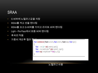 SRAA
•   G 버퍼에 노멀과 Z 값을 저장
•   MSAA를 켜고 씬을 렌더링
•   MSAA를 끄고 G-버퍼를 가지고 라이트 버퍼 렌더링
•   Light – Pre Pass에서 최종 버퍼 렌더링
•   후처리 적용
•   가중치 계산후 컬러 합성




                               노멀과 Z 사용
 