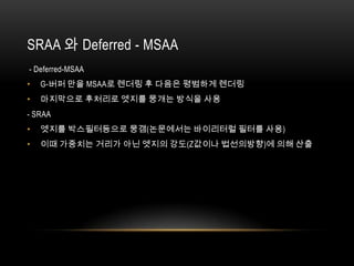 SRAA 와 Deferred - MSAA
- Deferred-MSAA
•   G-버퍼 만을 MSAA로 렌더링 후 다음은 평범하게 렌더링
•   마지막으로 후처리로 엣지를 뭉개는 방식을 사용
- SRAA
•   엣지를 박스필터등으로 뭉갬(논문에서는 바이리터럴 필터를 사용)
•   이때 가중치는 거리가 아닌 엣지의 강도(Z값이나 법선의방향)에 의해 산출
 
