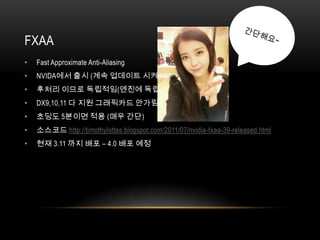 FXAA
•   Fast Approximate Anti-Aliasing
•   NVIDA에서 출시 (계속 업데이트 시켜주심)
•   후처리 이므로 독립적임(엔진에 독립적임)
•   DX9,10,11 다 지원 그래픽카드 안가림
•   초딩도 5분이면 적용 (매우 간단)
•   소스코드 http://timothylottes.blogspot.com/2011/07/nvidia-fxaa-39-released.html
•   현재 3.11 까지 배포 – 4.0 배포 예정
 
