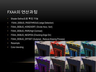 FXAA의 연산과정
•   Shader Define으로 확인 가능
•   FXAA_DEBUG_PASSTHROUG (edge Detection)
•   FXAA_DEBUG_HORZVERT ( Divide Horz, Vert)
•   FXAA_DEBUG_PAIR(High Contrast)
•   FXAA_DEBUG_NEGPOS (Checking Edge Dir)
•   FXAA_DEBUG_OFFSET (Subpixel.. Reduce Aliasing Process)
•   Resample
•   Color blending
 