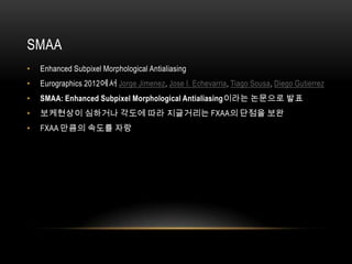 SMAA
•   Enhanced Subpixel Morphological Antialiasing
•   Eurographics 2012에서 Jorge Jimenez, Jose I. Echevarria, Tiago Sousa, Diego Gutierrez
•   SMAA: Enhanced Subpixel Morphological Antialiasing이라는 논문으로 발표
•   보케현상이 심하거나 각도에 따라 지글거리는 FXAA의 단점을 보완
•   FXAA 만큼의 속도를 자랑
 