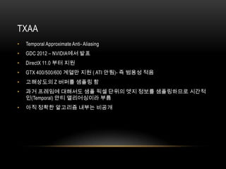 TXAA
•   Temporal Approximate Anti- Aliasing
•   GDC 2012 – NVIDIA에서 발표
•   DirectX 11.0 부터 지원
•   GTX 400/500/600 계열만 지원 ( ATI 안됨)- 즉 범용성 적음
•   고해상도의 Z 버퍼를 샘플링 함
•   과거 프레임에 대해서도 샘플 픽셀 단위의 엣지 정보를 샘플링하므로 시간적
    인(Temporal) 안티 앨리어싱이라 부름
•   아직 정확한 알고리즘 내부는 비공개
 