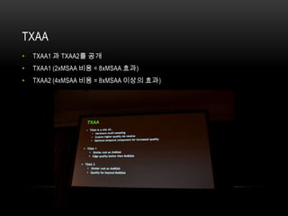 TXAA
•   TXAA1 과 TXAA2를 공개
•   TXAA1 (2xMSAA 비용 = 8xMSAA 효과)
•   TXAA2 (4xMSAA 비용 = 8xMSAA 이상의 효과)
 