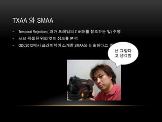 TXAA 와 SMAA
•   Temporal Rejection ( 과거 프레임의 Z 버퍼를 참조하는 일) 수행
•   서브 픽셀 단위의 엣지 정보를 분석
•   GDC2012에서 크라이텍이 소개한 SMAA와 비슷하다고 생각 됨
                                              난 그렇다
                                              고 생각함
 