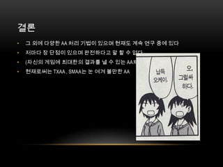 결론
•   그 외에 다양한 AA 처리 기법이 있으며 현재도 계속 연구 중에 있다
•   저마다 장 단점이 있으며 완전하다고 말 할 수 없다
•   (자신의 게임에 최대한의 결과를 낼 수 있는 AA처리를 찾는 것이 중요)
•   현재로써는 TXAA , SMAA는 눈 여겨 볼만한 AA
 