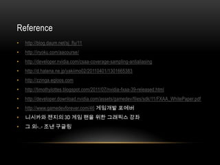 Reference
•   http://blog.daum.net/sj_fly/11
•   http://iryoku.com/aacourse/
•   http://developer.nvidia.com/csaa-coverage-sampling-antialiasing
•   http://d.hatena.ne.jp/yakiimo02/20110401/1301665383
•   http://zzinga.egloos.com
•   http://timothylottes.blogspot.com/2011/07/nvidia-fxaa-39-released.html
•   http://developer.download.nvidia.com/assets/gamedev/files/sdk/11/FXAA_WhitePaper.pdf
•   http://www.gamedevforever.com/46 게임개발 포에버
•   니시카와 젠지의 3D 게임 팬을 위한 그래픽스 강좌
•   그 외-..- 조낸 구글링
 