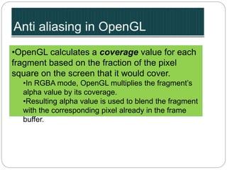 •OpenGL calculates a coverage value for each
fragment based on the fraction of the pixel
square on the screen that it would cover.
•In RGBA mode, OpenGL multiplies the fragment’s
alpha value by its coverage.
•Resulting alpha value is used to blend the fragment
with the corresponding pixel already in the frame
buffer.
 