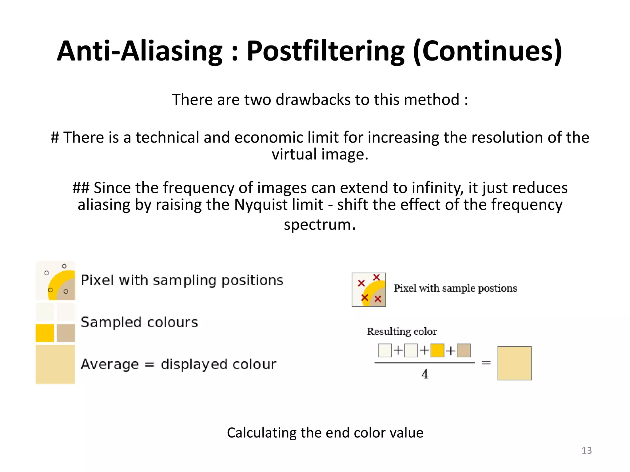 Anti-Aliasing : Postfiltering (Continues)
There are two drawbacks to this method :
# There is a technical and economic limit for increasing the resolution of the
virtual image.
## Since the frequency of images can extend to infinity, it just reduces
aliasing by raising the Nyquist limit - shift the effect of the frequency
spectrum.
Calculating the end color value
13
 
