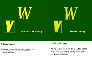 Original Image
Without antialiasing, the jaggies are
harshly evident.
Prefiltered image
.
Along the character's border, the colors
are a mixture of the foreground and
background colors.
11
 