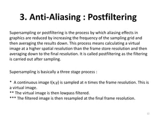 3. Anti-Aliasing : Postfiltering
Supersampling or postfiltering is the process by which aliasing effects in
graphics are reduced by increasing the frequency of the sampling grid and
then averaging the results down. This process means calculating a virtual
image at a higher spatial resolution than the frame store resolution and then
averaging down to the final resolution. It is called postfiltering as the filtering
is carried out after sampling.
Supersampling is basically a three stage process :
* A continuous image I(x,y) is sampled at n times the frame resolution. This is
a virtual image.
** The virtual image is then lowpass filtered.
*** The filtered image is then resampled at the final frame resolution.
12
 
