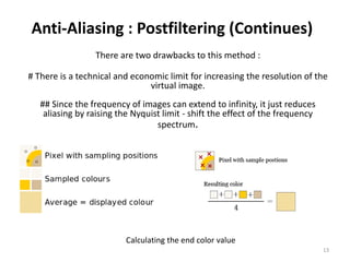 Anti-Aliasing : Postfiltering (Continues)
There are two drawbacks to this method :
# There is a technical and economic limit for increasing the resolution of the
virtual image.
## Since the frequency of images can extend to infinity, it just reduces
aliasing by raising the Nyquist limit - shift the effect of the frequency
spectrum.
Calculating the end color value
13
 