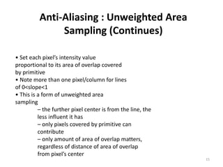 Anti-Aliasing : Unweighted Area
Sampling (Continues)
• Set each pixel’s intensity value
proportional to its area of overlap covered
by primitive
• Note more than one pixel/column for lines
of 0<slope<1
• This is a form of unweighted area
sampling
– the further pixel center is from the line, the
less influent it has
– only pixels covered by primitive can
contribute
– only amount of area of overlap matters,
regardless of distance of area of overlap
from pixel’s center
15
 