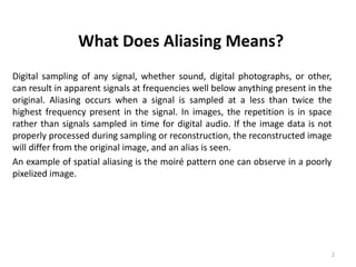 What Does Aliasing Means?
Digital sampling of any signal, whether sound, digital photographs, or other,
can result in apparent signals at frequencies well below anything present in the
original. Aliasing occurs when a signal is sampled at a less than twice the
highest frequency present in the signal. In images, the repetition is in space
rather than signals sampled in time for digital audio. If the image data is not
properly processed during sampling or reconstruction, the reconstructed image
will differ from the original image, and an alias is seen.
An example of spatial aliasing is the moiré pattern one can observe in a poorly
pixelized image.
2
 