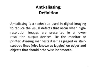 Anti-aliasing:
Definition
Antialiasing is a technique used in digital imaging
to reduce the visual defects that occur when high-
resolution images are presented in a lower
resolution output devices like the monitor or
printer. Aliasing manifests itself as jagged or stair-
stepped lines (Also known as jaggies) on edges and
objects that should otherwise be smooth.
4
 