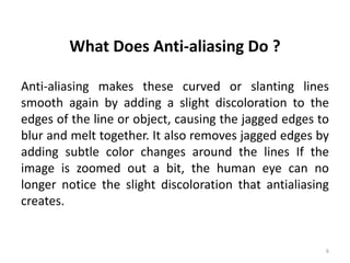 What Does Anti-aliasing Do ?
Anti-aliasing makes these curved or slanting lines
smooth again by adding a slight discoloration to the
edges of the line or object, causing the jagged edges to
blur and melt together. It also removes jagged edges by
adding subtle color changes around the lines If the
image is zoomed out a bit, the human eye can no
longer notice the slight discoloration that antialiasing
creates.
6
 