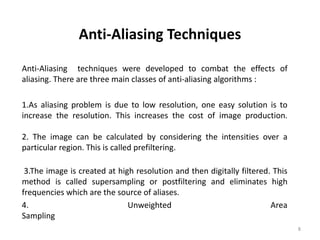 Anti-Aliasing Techniques
Anti-Aliasing techniques were developed to combat the effects of
aliasing. There are three main classes of anti-aliasing algorithms :
1.As aliasing problem is due to low resolution, one easy solution is to
increase the resolution. This increases the cost of image production.
2. The image can be calculated by considering the intensities over a
particular region. This is called prefiltering.
3.The image is created at high resolution and then digitally filtered. This
method is called supersampling or postfiltering and eliminates high
frequencies which are the source of aliases.
4. Unweighted Area
Sampling
8
 