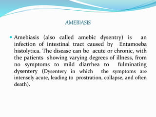 AMEBIASIS
 Amebiasis (also called amebic dysentry) is an
infection of intestinal tract caused by Entamoeba
histolytica. The disease can be acute or chronic, with
the patients showing varying degrees of illness, from
no symptoms to mild diarrhea to fulminating
dysentery (Dysentery in which the symptoms are
intensely acute, leading to prostration, collapse, and often
death).
 