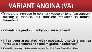 VARIANT ANGINA (VA)
▪Temporary increase in coronary vascular tone (vasospasm)
causing a marked, but transient reduction in luminal
diameter[1]
▪Patients are predominantly younger women[1]
▪It has been associated with vasospastic disorders such as
Raynaud's phenomenon and migraine headaches.[1]
1. Keller KB, Lemberg L. Prinzmetal’s angina. Am J Crit Care. 2004;13(4):350-4
 