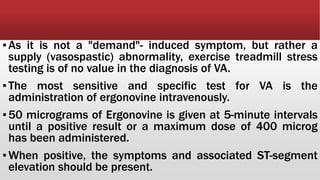 ▪As it is not a "demand"- induced symptom, but rather a
supply (vasospastic) abnormality, exercise treadmill stress
testing is of no value in the diagnosis of VA.
▪The most sensitive and specific test for VA is the
administration of ergonovine intravenously.
▪50 micrograms of Ergonovine is given at 5-minute intervals
until a positive result or a maximum dose of 400 microg
has been administered.
▪When positive, the symptoms and associated ST-segment
elevation should be present.
 
