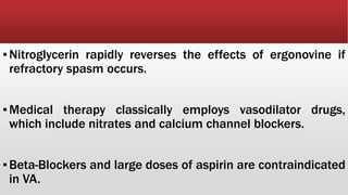 ▪Nitroglycerin rapidly reverses the effects of ergonovine if
refractory spasm occurs.
▪Medical therapy classically employs vasodilator drugs,
which include nitrates and calcium channel blockers.
▪Beta-Blockers and large doses of aspirin are contraindicated
in VA.
 